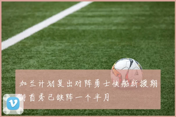 加兰计划复出对阵勇士快船新援期待首秀已缺阵一个半月