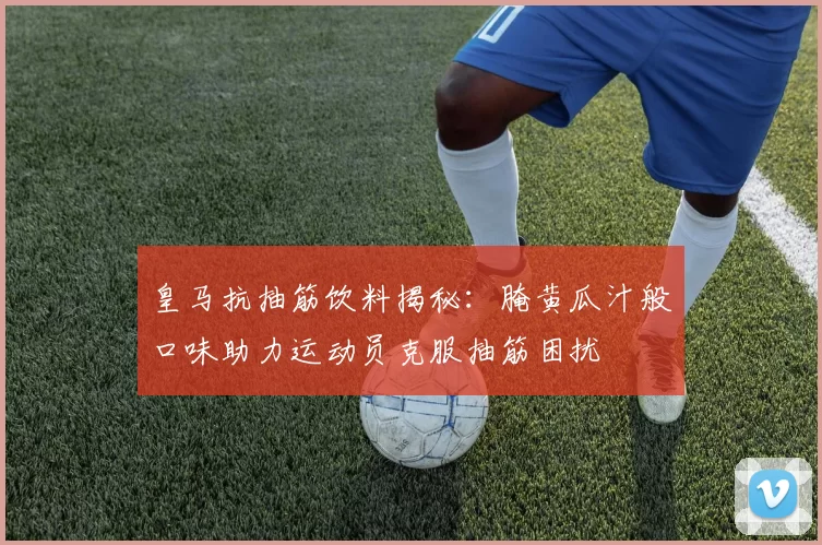 皇马抗抽筋饮料揭秘：腌黄瓜汁般口味助力运动员克服抽筋困扰