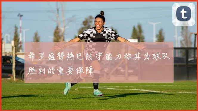 希罗盛赞热巴防守能力称其为球队胜利的重要保障