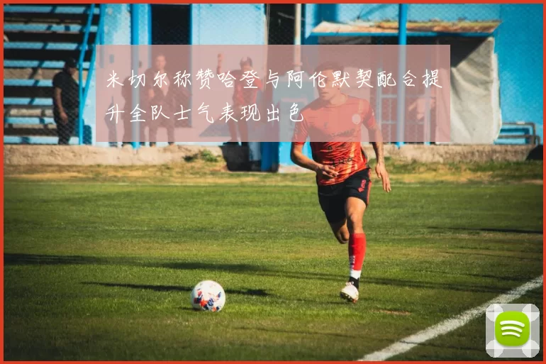 米切尔称赞哈登与阿伦默契配合提升全队士气表现出色