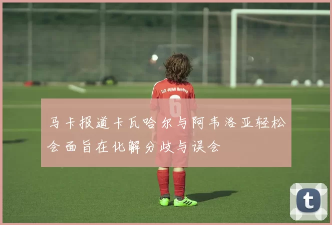 马卡报道卡瓦哈尔与阿韦洛亚轻松会面旨在化解分歧与误会