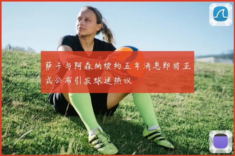 萨卡与阿森纳续约五年消息即将正式公布引发球迷热议