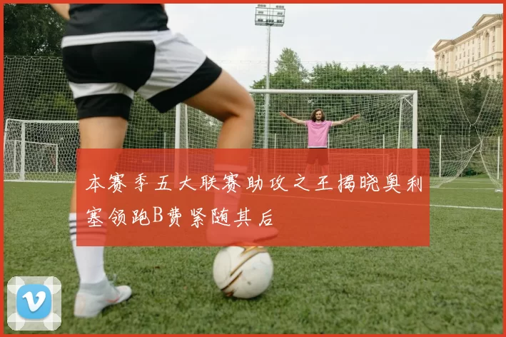 本赛季五大联赛助攻之王揭晓奥利塞领跑B费紧随其后