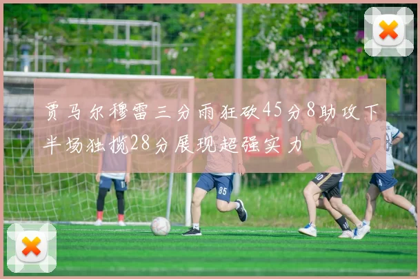 贾马尔穆雷三分雨狂砍45分8助攻下半场独揽28分展现超强实力