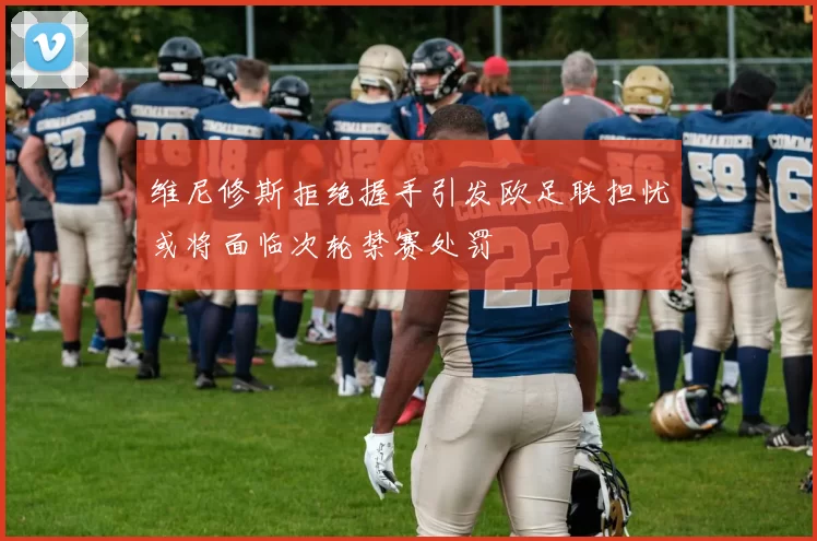 维尼修斯拒绝握手引发欧足联担忧或将面临次轮禁赛处罚