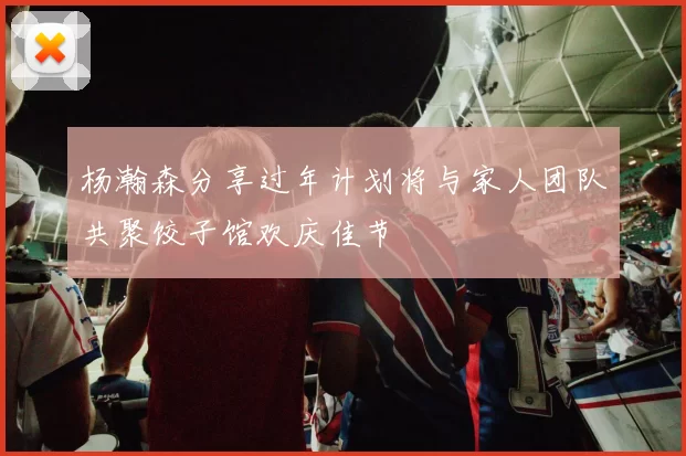 杨瀚森分享过年计划将与家人团队共聚饺子馆欢庆佳节