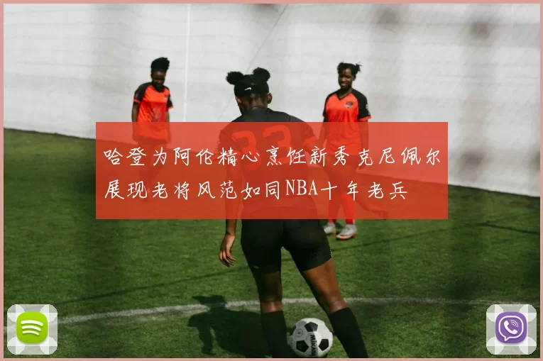 哈登为阿伦精心烹饪新秀克尼佩尔展现老将风范如同NBA十年老兵