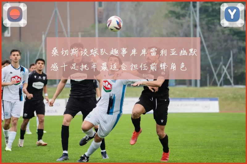 桑切斯谈球队趣事库库雷利亚幽默感十足托辛最适合担任前锋角色
