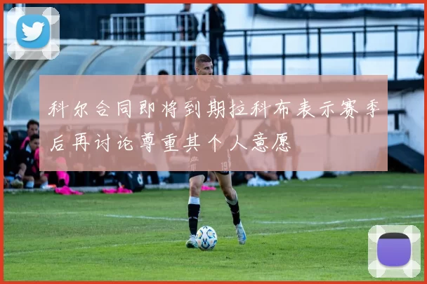 科尔合同即将到期拉科布表示赛季后再讨论尊重其个人意愿