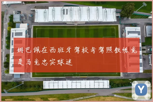 姆巴佩在西班牙驾校考驾照教练竟是马竞忠实球迷