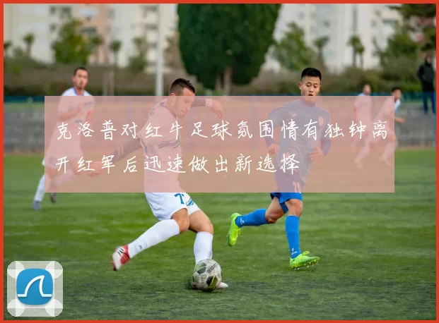 克洛普对红牛足球氛围情有独钟离开红军后迅速做出新选择