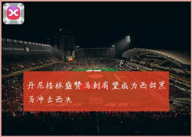 丹尼格林盛赞马刺有望成为西部黑马冲击西决