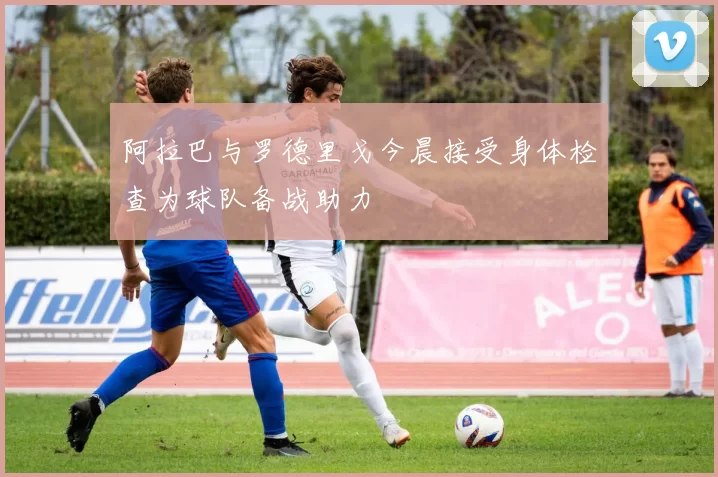 阿拉巴与罗德里戈今晨接受身体检查为球队备战助力