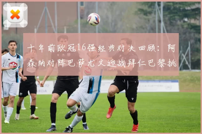 十年前欧冠16强经典对决回顾：阿森纳对阵巴萨尤文迎战拜仁巴黎挑战切尔西