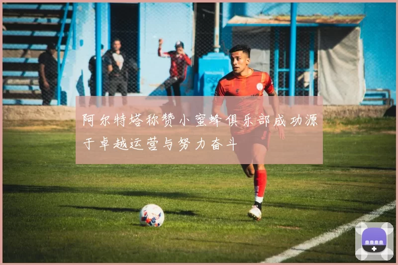 阿尔特塔称赞小蜜蜂俱乐部成功源于卓越运营与努力奋斗