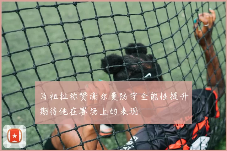 马祖拉称赞谢尔曼防守全能性提升期待他在赛场上的表现