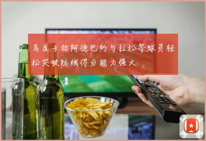 乌度卡称阿德巴约与拉松等球员轻松突破防线得分能力强大