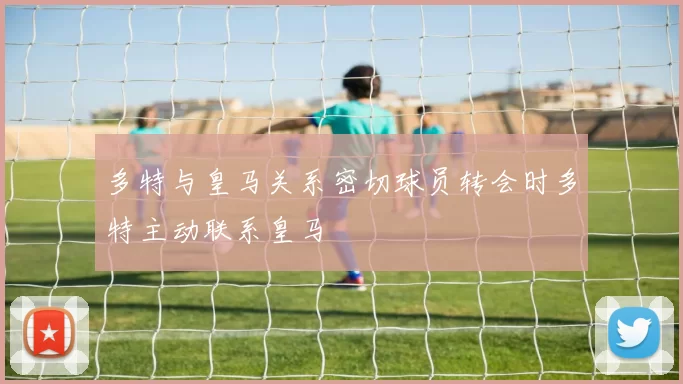 多特与皇马关系密切球员转会时多特主动联系皇马