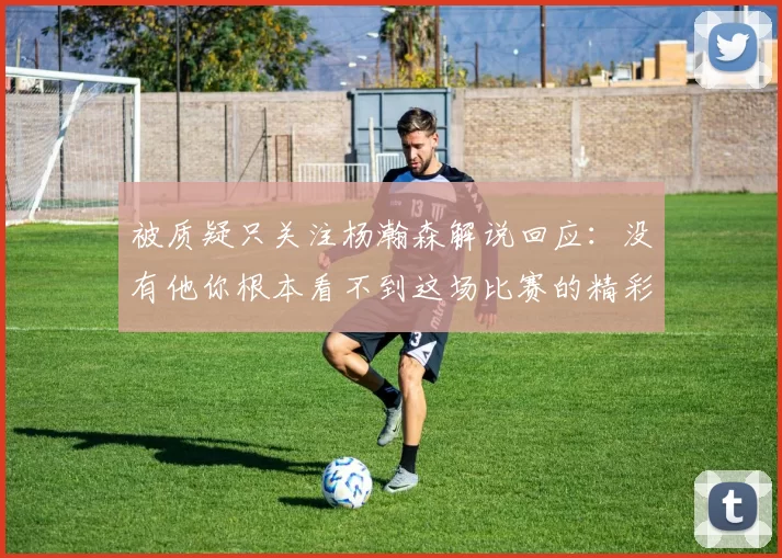 被质疑只关注杨瀚森解说回应：没有他你根本看不到这场比赛的精彩