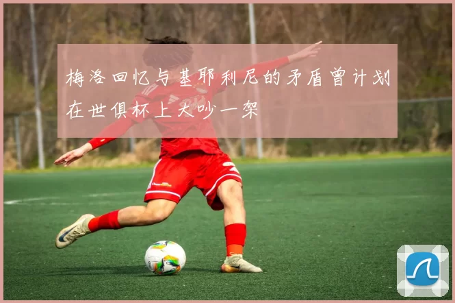 梅洛回忆与基耶利尼的矛盾曾计划在世俱杯上大吵一架