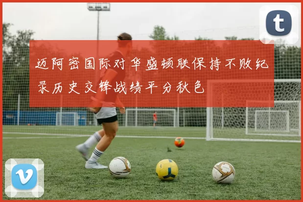 迈阿密国际对华盛顿联保持不败纪录历史交锋战绩平分秋色