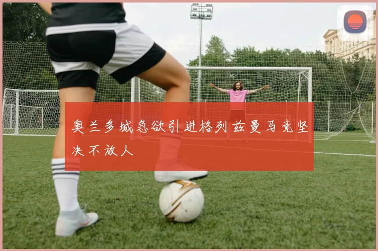 奥兰多城急欲引进格列兹曼马竞坚决不放人